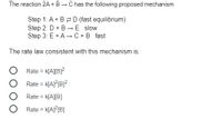 The reaction \(2A + B \rightarrow C\) has the following proposed mechanism:

- **Step 1:** \(A + B \rightleftharpoons D\) (fast equilibrium)
- **Step 2:** \(D + B \rightarrow E\) (slow)
- **Step 3:** \(E + A \rightarrow C + B\) (fast)

The rate law consistent with this mechanism is:

- \( \bigcirc \) Rate = \( k[A][B]^2 \)
- \( \bigcirc \) Rate = \( k[A]^2[B]^2 \)
- \( \bigcirc \) Rate = \( k[A][B] \)
- \( \bigcirc \) Rate = \( k[A]^2[B] \)