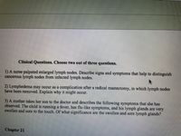 Clinical Questions. Choose two out of three questions.
1) A nurse palpated enlarged lymph nodes. Describe signs and symptoms that help to distinguish
cancerous lymph nodes from infected lymph nodes.
2) Lymphedema may occur as a complication after a radical mastectomy, in which lymph nodes
have been removed. Explain why it might occur.
3) A mother takes her son to the doctor and describes the following symptoms that she has
observed. The child is running a fever, has flu-like symptoms, and his lymph glands are very
swollen and sore to the touch. Of what significance are the swollen and sore lymph glands?
Chapter 21
