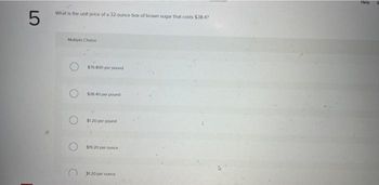 5
What is the unit price of a 32-ounce box of brown sugar that costs $38.4?
Multiple Choice
$76 800 per pound
$38.40 per pound
$1.20 per pound
$19.20 per ounce
$120 per ounce