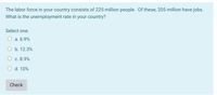 The labor force in your country consists of 225 million people. Of these, 205 million have jobs.
What is the unemployment rate in your country?
Select one:
a. 6.9%
O b. 12.3%
O c. 8.9%
O d. 10%
Check
