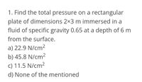 1. Find the total pressure on a rectangular
plate of dimensions 2x3 m immersed in a
fluid of specific gravity 0.65 at a depth of 6 m
from the surface.
a) 22.9 N/cm2
b) 45.8 N/cm2
c) 11.5 N/cm2
d) None of the mentioned
