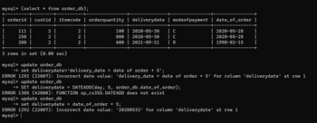 mysql> (select * from order_db);
| orderid custid | itemcode | orderquantity
2 |
2 |
2
2 I
111 |
250
200
222
100
800
600
| deliverydate
| modeofpayment | date_of_order |
| 2020-05-30
2020-05-30
2021-09-21 | R
| C
| C
2020-05-28
2020-05-28
1998-02-15
3 rows in set (0.00 sec)
mysql> update order_db
->set deliverydate='delivery_date = date of order +5';
ERROR 1292 (22007): Incorrect date value: 'delivery_date = date of order + 5' for column 'deliverydate' at row 1
mysql> update order_db
-> SET deliverydate = DATEADD(day, 5, order_db.date_of_order);
ERROR 1305 (42000): FUNCTION sp_cs355.DATEADD does not exist
mysql> update order_db
-> set deliverydate = date_of_order + 5;
ERROR 1292 (22007): Incorrect date value: '20200533' for column 'deliverydate' at row 1
mysql>