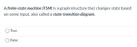 A finite-state machine (FSM) is a graph structure that changes state based
on some input, also called a state-transition diagram.
O True
False
