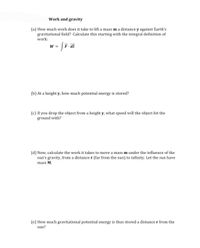 Work and gravity
(a) How much work does it take to lift a mass m a distance y against Earth's
gravitational field? Calculate this starting with the integral definition of
work:
W =
F. di
(b) At a height y, how much potential energy is stored?
(c) If you drop the object from a height y, what speed will the object hit the
ground with?
(d) Now, calculate the work it takes to move a mass m under the influence of the
sun's gravity, from a distance r (far from the sun) to infinity. Let the sun have
mass M.
(e) How much gravitational potential energy is thus stored a distance r from the
sun?
