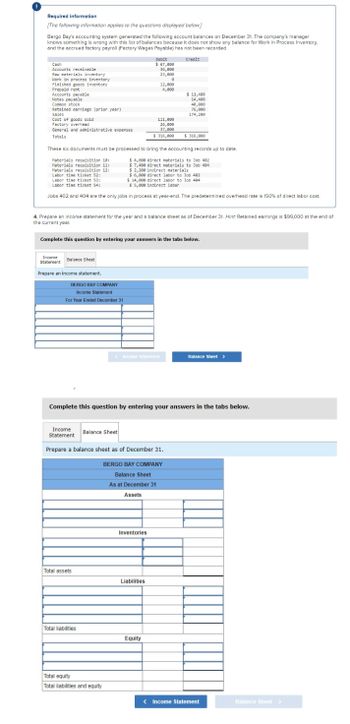 Required information
[The following information applies to the questions displayed below]
Bergo Bay's accounting system generated the following account balances on December 31. The company's manager
knows something is wrong with this list of balances because it does not show any balance for Work in Process Inventory.
and the accrued factory payroll (Factory Wages Payable) has not been recorded.
Credit
Cash
Accounts receivable
Raw materials inventory
Work in process inventory
Finished goods inventory.
Prepaid rent
Accounts payable
Notes payable
Common stock
Retained earnings (prior year)
Sales
Cost of goods sold
Factory overhead
General and administrative expenses
Totals
Income
Statement
Balance Sheet
These six documents must be processed to bring the accounting records up to date.
$4,600 direct materials to Job 402
Materials requisition 10:
Materials requisition 11:
Materials requisition 12:
Labor time ticket 52:
$ 7,400 direct materials to Job 404
$ 2,200 indirect materials
Labor time ticket 53:
Labor time ticket 54:
Prepare an income statement.
$ 6,000 direct labor to Job 482
$ 14,000 direct labor to Job 404
$5,000 indirect labor
Jobs 402 and 404 are the only jobs in process at year-end. The predetermined overhead rate is 150% of direct labor cost.
BERGO BAY COMPANY
Income Statement
For Year Ended December 31
4. Prepare an income statement for the year and a balance sheet as of December 31. Hint: Retained earnings is $99,000 at the end of
the current year.
Complete this question by entering your answers in the tabs below.
Total assets
Debit
$ 67,000
36,000
23,000
e
Total liabilities
Balance Sheet
12,000
4,000
111,000
26,000
37,000
$ 316,000
Income
Statement
Prepare a balance sheet as of December 31.
Total equity
Total liabilities and equity
Income Statement
Complete this question by entering your answers in the tabs below.
Inventories
$ 11,400
14,400
Liabilities
40,000
76,000
174,200
BERGO BAY COMPANY
Balance Sheet
As at December 31
Assets
Equity
$ 316,000
Balance Sheet >
< Income Statement
Balance Sheet >