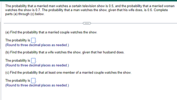 The probability that a married man watches a certain television show is 0.5, and the probability that a married woman
watches the show is 0.7. The probability that a man watches the show, given that his wife does, is 0.6. Complete
parts (a) through (c) below.
(a) Find the probability that a married couple watches the show.
The probability is ☐
(Round to three decimal places as needed.)
(b) Find the probability that a wife watches the show, given that her husband does.
The probability is ☐
(Round to three decimal places as needed.)
(c) Find the probability that at least one member of a married couple watches the show.
The probability is ☐
(Round to three decimal places as needed.)