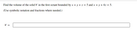 Find the volume of the solid V in the first octant bounded by x + y + z = 5 and x + y + 4z = 5.
(Use symbolic notation and fractions where needed.)
V =
