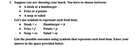 1. Suppose you are choosing your lunch. You have to choose between:
• A steak or a hamburger
• Fries or a potato
• A soup or salad
Let's use symbols to represent each food item:
• Steak = s
• Fries =f
• Soup = so
Hamburger = h
Potato = p
Salad = sa
List the possible outcomes using symbols that represent each food item. Enter your
answer in the space provided below.
