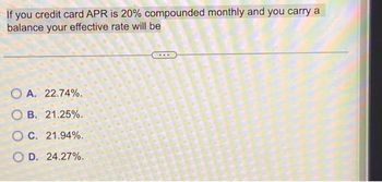 If you credit card APR is 20% compounded monthly and you carry a
balance your
effective rate will be
OA. 22.74%.
OB. 21.25%.
O c. 21.94%.
OD. 24.27%.