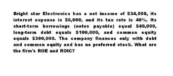 Bright star Electronics has a net income of $34,000, its
interest expense is $6,000, and its tax rate is 40%. Its
short-term borrowings (notes payable) equal $40,000,
long-term debt equals $100,000, and common equity
equals $300,000. The company finances only with debt
and common equity and has no preferred stock. What are
the firm's ROE and ROIC?