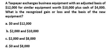 A Taxpayer exchanges business equipment with an adjusted basis of
$12,000 for similar equipment worth $10,000 plus cash of $4,000.
What is the recognized gain or loss and the basis of the new
equipment?
a. $0 and $12,000
b. $2,000 and $10,000
c. $2,000 and $8,000
d. $0 and $8,000