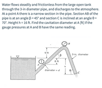 Water flows steadily and frictionless from the large open tank
through the 3-in diameter pipe, and discharges to the atmosphere.
At a point A there is a narrow section in the pipe. Section AB of the
pipe is at an angle B = 45° and section C is inclined at an angle 0 =
70°. Height h = 16 ft. Find the cavitation diameter at A [ft] if the
gauge pressures at A and B have the same reading.
В
9 ft
3-in. diameter
B
8 ft
A
h
diameter = d
