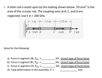 1. A steel rod is acted upon by the loading shown below. 50 mm² is the
area of the circular rod. The coupling sizes at B, C, and D are
neglected. Use E st = 200 GPa.
- 1 m 1.5 m 1.25 m -
A 9 kN B
C 4 kN
D 2 kN
Solve for the following:
a) Force in segment AB, PAB
b) Force in segment BC, PBc *
c) Force in segment CD, Pcp =.
kN , (insert type of force here)
kN, (insert type of force here)
kN, (insert type of force here)
d) Total deformation in the assembly, 8 =
mm
