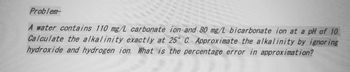 Problem-
A water contains 110 mg/L carbonate ion and 80 mg/L bicarbonate ion at a pH of 10.
Calculate the alkalinity exactly at 25° C. Approximate the alkalinity by ignoring
hydroxide and hydrogen ion. What is the percentage error in approximation?