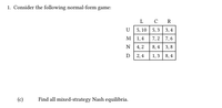 1. Consider the following normal-form game:
L C R
U
5, 10 5, 3 3, 4
м| 1,4
7,2 7,6
4,2
8, 4 3,8
D 2,4
1,3 8,4
(c)
Find all mixed-strategy Nash equilibria.
