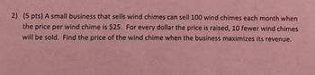 2) (5 pts) A small business that sells wind chimes can sell 100 wind chimes each month when
the price per wind chime is $25. For every dollar the price is raised, 10 fewer wind chimes
will be sold. Find the price of the wind chime when the business maximizes its revenue.