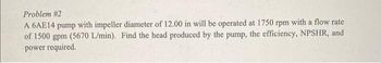 Problem #2
A 6AE14 pump with impeller diameter of 12.00 in will be operated at 1750 rpm with a flow rate
of 1500 gpm (5670 L/min). Find the head produced by the pump, the efficiency, NPSHR, and
power required.