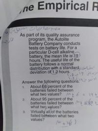 Empirical R
he
As part of its quality assurance
program, the Autolite
Battery Company conducts
tests on battery life. For a
particular D-cell alkaline
battery, the mean life is 19
hours. The useful life of the
battery follows a normal
distribution with a standard w Le
deviation of 1.2 hours.
Answer the following questions. u jas
1.
About 68/percent of the
batteries failed between
what two values? Mt 6 19+
About 95 percent of the
batteries failed between + 2%)t
what two values?
2.
Virtually all of the batteries
3.
failed between what two
values?
