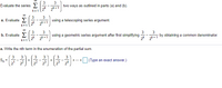 Evaluate the series E
2k
3
two ways as outlined in parts (a) and (b).
2k+1
k= 1
3
a. Evaluate E
3
using a telescoping series argument.
2k 2k+1
k=1
3
b. Evaluate E
3
3
using a geometric series argument after first simplifying
3
by obtaining a common denominator.
2k 2k+1
k= 1
2k 2k+1
a. Write the nth term in the enumeration of the partial sum.
3
Sn
3
3
3
3
+
+
+...+
(Type an exact answer.)
2' 22
23
23 24
