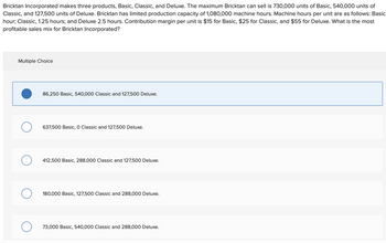 Bricktan Incorporated makes three products, Basic, Classic, and Deluxe. The maximum Bricktan can sell is 730,000 units of Basic, 540,000 units of
Classic, and 127,500 units of Deluxe. Bricktan has limited production capacity of 1,080,000 machine hours. Machine hours per unit are as follows: Basic
hour; Classic, 1.25 hours; and Deluxe 2.5 hours. Contribution margin per unit is $15 for Basic, $25 for Classic, and $55 for Deluxe. What is the most
profitable sales mix for Bricktan Incorporated?
Multiple Choice
86,250 Basic, 540,000 Classic and 127,500 Deluxe.
о
637,500 Basic, O Classic and 127,500 Deluxe.
О
412,500 Basic, 288,000 Classic and 127,500 Deluxe.
180,000 Basic, 127,500 Classic and 288,000 Deluxe.
73,000 Basic, 540,000 Classic and 288,000 Deluxe.