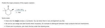 Predict the major products of this organic reaction:
1. LDA (-78°C)
?
2. CH3Br
Some notes:
• Draw only the major product, or products. You can draw them in any arrangement you like.
• Be sure to use wedge and dash bonds where necessary, for example to distinguish between major products that are enantiomers.
• If there are no products, just check the box under the drawing area.