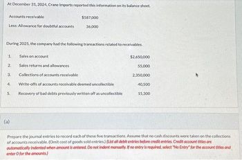 At December 31, 2024, Crane Imports reported this information on its balance sheet.
Accounts receivable
$587,000
Less: Allowance for doubtful accounts
36,000
During 2025, the company had the following transactions related to receivables.
1.
Sales on account
$2,650,000
2.
Sales returns and allowances
55,000
3.
Collections of accounts receivable
2,350,000
4.
Write-offs of accounts receivable deemed uncollectible
40,500
5.
Recovery of bad debts previously written off as uncollectible
15,300
(a)
Prepare the journal entries to record each of these five transactions. Assume that no cash discounts were taken on the collections
of accounts receivable. (Omit cost of goods sold entries.) (List all debit entries before credit entries. Credit account titles are
automatically Indented when amount is entered. Do not indent manually. If no entry is required, select "No Entry" for the account titles and
enter O for the amounts.)