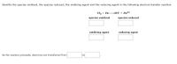 Identify the species oxidized, the species reduced, the oxidizing agent and the reducing agent in the following electron transfer reaction.
Cl2 + Zn 2C[¯ + Zn²+
species oxidized
species reduced
oxidizing agent
reducing agent
As the reaction proceeds, electrons are transferred from
to
