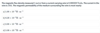 The magnetic flux density measured 1 meter from a current carrying wire is 0.000333 Tesla. The current in the
wire is 10A. The magnetic permeability of the medium surrounding the wire is most nearly:
a) 1.09 x 10-4H.m
b) 6.28 x 10-4H·m-¹
1
c) 2.09 x 10-4H.m-1
d) 5.08 x 10-4H∙m¯¹