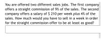 You are offered two different sales jobs. The first company
offers a straight commission of 9% of the sales. The second
company offers a salary of $ 210 per week plus 4% of the
sales. How much would you have to sell in a week in order
for the straight commission offer to be at least as good?
