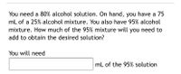 You need a 80% alcohol solution. On hand, you have a 75
mL of a 25% alcohol mixture. You also have 95% alcohol
mixture. How much of the 95% mixture will you need to
add to obtain the desired solution?
You will need
mL of the 95% solution
