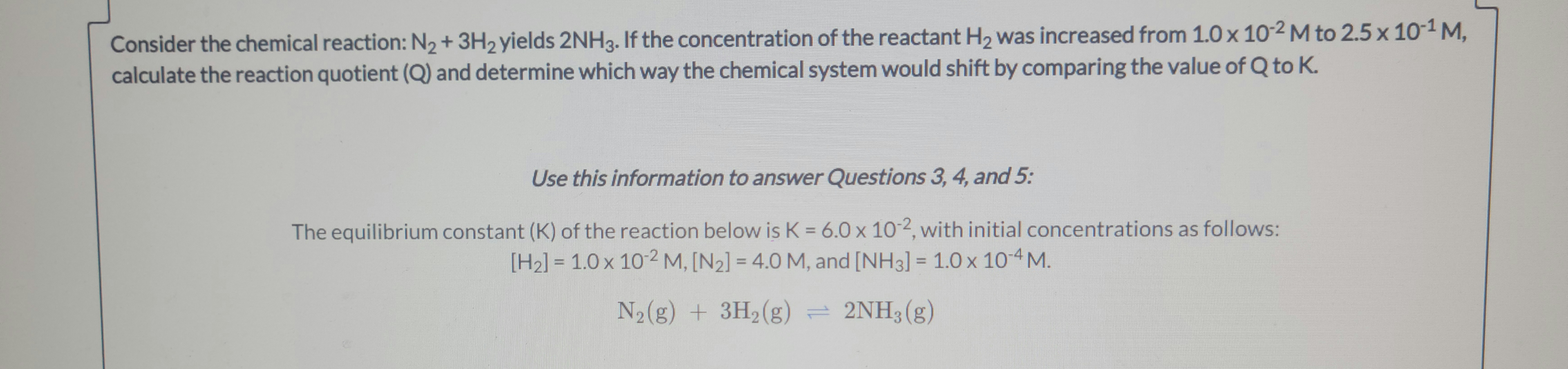 **Chemical Reaction Analysis:**

Consider the chemical reaction: 

\[ \text{N}_2 + 3\text{H}_2 \rightarrow 2\text{NH}_3 \]

If the concentration of the reactant \(\text{H}_2\) was increased from \(1.0 \times 10^{-2} \, \text{M}\) to \(2.5 \times 10^{-1} \, \text{M}\), calculate the reaction quotient (Q) and determine which way the chemical system would shift by comparing the value of Q to K.

**Use this information to answer Questions 3, 4, and 5:**

The equilibrium constant (K) of the reaction below is \(K = 6.0 \times 10^{-2}\), with initial concentrations as follows:

- \([\text{H}_2] = 1.0 \times 10^{-2} \, \text{M}\)
- \([\text{N}_2] = 4.0 \, \text{M}\)
- \([\text{NH}_3] = 1.0 \times 10^{-4} \, \text{M}\)

\[ \text{N}_2(\text{g}) + 3\text{H}_2(\text{g}) \rightleftharpoons 2\text{NH}_3(\text{g}) \]