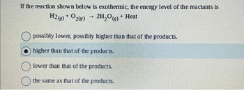 If the reaction shown below is exothermic, the energy level of the reactants is
H2(g) + O2(g)
2H₂O(g) + Heat
->
possibly lower, possibly higher than that of the products.
higher than that of the products.
lower than that of the products.
the same as that of the products.