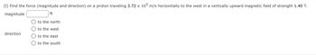 (I) Find the force (magnitude and direction) on a proton traveling 3.72 x 105 m/s horizontally to the west in a vertically upward magnetic field of strength 1.40 T.
magnitude
N
direction
to the north
to the west
to the east
to the south