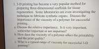 a. Discuss the relative importance. Is it very important,
somewhat important or not important?
b. How does the viscosity of a polymer affect the printability
and the print quality?
c. What is a typical range of viscosity for successful 3-D
printing?
