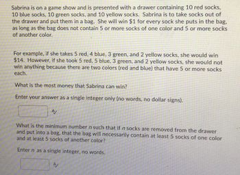 Sabrina is on a game show and is presented with a drawer containing 10 red socks,
10 blue socks, 10 green socks, and 10 yellow socks. Sabrina is to take socks out of
the drawer and put them in a bag. She will win $1 for every sock she puts in the bag,
as long as the bag does not contain 5 or more socks of one color and 5 or more socks
of another color.
For example, if she takes 5 red, 4 blue, 3 green, and 2 yellow socks, she would win
$14. However, if she took 5 red, 5 blue, 3 green, and 2 yellow socks, she would not
win anything because there are two colors (red and blue) that have 5 or more socks
each.
What is the most money that Sabrina can win?
Enter your answer as a single integer only (no words, no dollar signs).
A/
What is the minimum number n such that if n socks are removed from the drawer
and put into a bag, that the bag will necessarily contain at least 5 socks of one color
and at least 5 socks of another color?
Enter n as a single integer, no words.