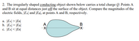 2. The irregularly shaped conducting object shown below carries a total charge Q. Points A
and B sit at equal distances just off the surface of the object. Compare the magnitudes of the
electric fields, [EA| and |EB], at points A and B, respectively.
a. EA| > |EB|
b. JEA| = |EB|
c. [EA| <
A,
В
|< \EB|
