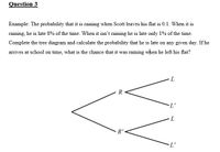 Question 3
Example: The probability that it is raining when Scott leaves his flat is 0.1. When it is
raining, he is late 8% of the time. When it isn't raining he is late only 1% of the time.
Complete the tree diagram and calculate the probability that he is late on any given day. If he
arrives at school on time, what is the chance that it was raining when he left his flat?
R
L'
7.
R'
L'
