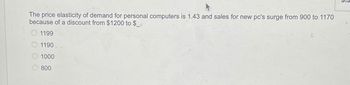 The price elasticity of demand for personal computers is 1.43 and sales for new pc's surge from 900 to 1170
because of a discount from $1200 to $_.
1199
1190
1000
800
n