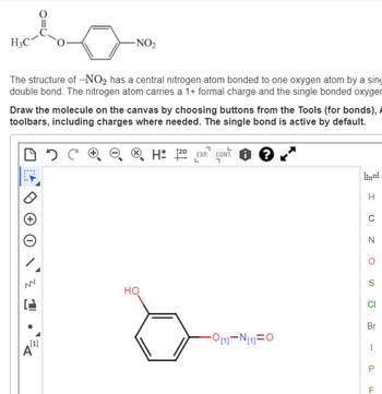 H3C
The structure of -NO₂ has a central nitrogen atom bonded to one oxygen atom by a sing
double bond. The nitrogen atom carries a 1+ formal charge and the single bonded oxyger
Draw the molecule on the canvas by choosing buttons from the Tools (for bonds),
toolbars, including charges where needed. The single bond is active by default.
DOC
-NO₂
Z
[1]
A
HQ
H2D EXP. CONT.
L
-O[1]-N[1] O
H
с
N
O
S
CI
Br
P
F