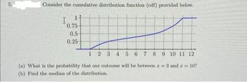 Consider the cumulative distribution function (cdf) provided below.
I
0.75
0.5
0.25
1 2 3 4 5 6 7 8 9 10 11 12
(a) What is the probability that our outcome will be between r = 3 and = 10?
(b) Find the median of the distribution.