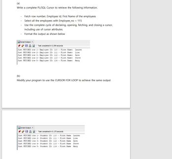 Write a complete PL/SQL Cursor to retrieve the following information.
Fetch row number, Employee Id, First Name of the employees
Select all the employees with Employee_no < 115
Use the complete cycle of declaring, opening, fetching, and closing a cursor,
including use of cursor attributes.
Format the output as shown below
Script Output x
Task completed in 0.299 seconds
Just FETCHED row 1- Employee ID: 110 - First Name: Lauren
Just FETCHED row 2- Employee ID: 111 - First Name: Lisa
Just FETCHED row 3- Employee ID: 112 - First Name: Dave
Just FETCHED row 4- Employee ID: 113 - First Name: Steve
Just FETCHED row 5- Employee ID: 114 - First Name: Marg
(b)
Modify your program to use the CURSOR FOR LOOP to achieve the same output
Script Output x
Task completed in 0.175 seconds
Just FETCHED row 1- Student ID: 110 - First Name Lauren
Just FETCHED row 2- Student ID: 111 - First Name Lisa
Just FETCHED row 3- Student ID: 112 - First Name Dave
Just FETCHED row 4- Student ID: 113 - First Name Steve
Just FETCHED row 5- Student ID: 114 - First Name Marg