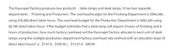 The Kaumajet Factory produces two products table lamps and desk lamps. It has two separate
departments Finishing and Production. The overhead budget for the Finishing Department is $594,660,
using 374,000 direct labor hours. The overhead budget for the Production Department is $453,429 using
60,700 direct labor hours. If the budget estimates that a desk lamp will require 3 hours of finishing and 6
hours of production, how much factory overhead will the Kaumajet Factory allocate to each unit of desk
lamps using the multiple production department factory overhead rate method with an allocation base of
direct labor hours? a. $7.47 b. $155.39 c. $17.27 d. $49.59