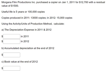 Morgana Film Productions Inc. purchased a copier on Jan 1, 2011 for $12,700 with a residual
value of $1500.
Useful life is 5 years or 100,000 copies
Copies produced in 2011: 13000 copies; in 2012: 15,000 copies
Using the Activity/Units of Production Method, calculate:
a) The Depreciation Expense in 2011 & 2012
$
in 2011
in 2012
b) Accumulated depreciation at the end of 2012
c) Book value at the end of 2012