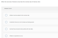 When the real rate of interest is less than the nominal rate of interest, then:
Multiple Choice
inflation must be added to the nominal rate.
investment returns do not increase purchasing power.
nominal flows should be discounted with real rates.
inflation is expected to occur.
