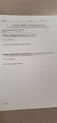 NAME:
DATE:
PER:
3.5 Day 3 Notes- Equations of Lines
I can write equations of lines parallel or perpendicular to another line.
Slope intercept form: y= mx+b
where m is
and b is the
Example 1: (parallel to a given line) use the same slope
1) Through the point (2, -1) and parallel to y = 4x - 1
First in point slope:
Then solve for y to change into slope-intercept:
Example 2: (perpendicular to a given line) use the negative reciprocal of the slope
2) Through the point (4, -2) and perpendicular to y = -3 x + 2
First in point slope:
Then change to slope-intercept:
7| Page
