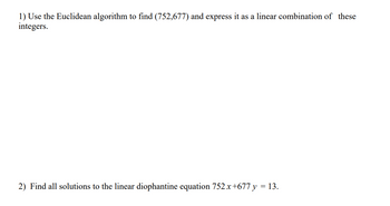 1) Use the Euclidean algorithm to find (752,677) and express it as a linear combination of these
integers.
2) Find all solutions to the linear diophantine equation 752x+677 y = 13.