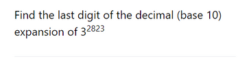 **Problem Statement:**

Find the last digit of the decimal (base 10) expansion of \(3^{2823}\).

**Explanation:**

We need to determine the last digit of the number when expressed in base 10. This is equivalent to finding \(3^{2823} \mod 10\).

For problems like these, we can observe the pattern in the last digits of successive powers of 3:

- \(3^1 = 3\) (last digit is 3)
- \(3^2 = 9\) (last digit is 9)
- \(3^3 = 27\) (last digit is 7)
- \(3^4 = 81\) (last digit is 1)
- \(3^5 = 243\) (last digit is 3)
  
Notice that the last digits repeat every 4 terms: 3, 9, 7, 1.

Since the pattern repeats every 4 numbers, we can find the position in the cycle by calculating \(2823 \mod 4\).

\(2823 \div 4 = 705\) remainder \(3\).

Thus, \(3^{2823}\) corresponds to the third position in the cycle, which has a last digit of 7. 

Therefore, the last digit of \(3^{2823}\) is 7.