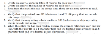 1. Create an array of running totals of reviews for each user. (-
2. Create an array of the number of reviews for each user.
3. Read from the input file into the arrays until there are no more reviews to read.
4. Verify that the provided user ID is between 1 and 20. Skip any that are outside
this range.
5. Verify that the song rating is between 0 and 100 (inclusive) and skip any rating
that is outside that range. (.
6. When the entire file has been read in, display the average rating per user, one per
line, with the user ID in a 4-character field and the floating-point average in an 8-
character field and two decimal points of precision.