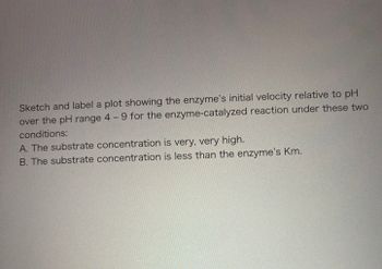 Sketch and label a plot showing the enzyme's initial velocity relative to pH
over the pH range 4 - 9 for the enzyme-catalyzed reaction under these two
conditions:
A. The substrate concentration is very, very high.
B. The substrate concentration is less than the enzyme's Km.