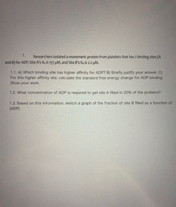 1.
Researchers isolated a monomeric protein from platelets that has 2 binding sites (A
and B) for ADP; Site A's Ka is 157 μM, and Site B's Kd is 2.2 μM.
1.1. A) Which binding site has higher affinity for ADP? B) Briefly justify your answer. C)
For this higher affinity site, calculate the standard free energy change for ADP binding.
Show your work.
1.2. What concentration of ADP is required to get site A filled in 20% of the proteins?
1.3. Based on this information, sketch a graph of the fraction of site B filled as a function of
[ADP].